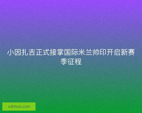 小因扎吉正式接掌国际米兰帅印开启新赛季征程 小因扎吉正式接掌国际米兰帅印开启新赛季征程