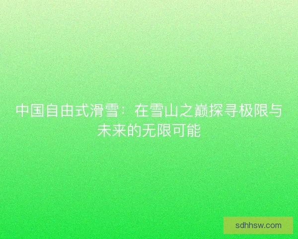 中国自由式滑雪：在雪山之巅探寻极限与未来的无限可能