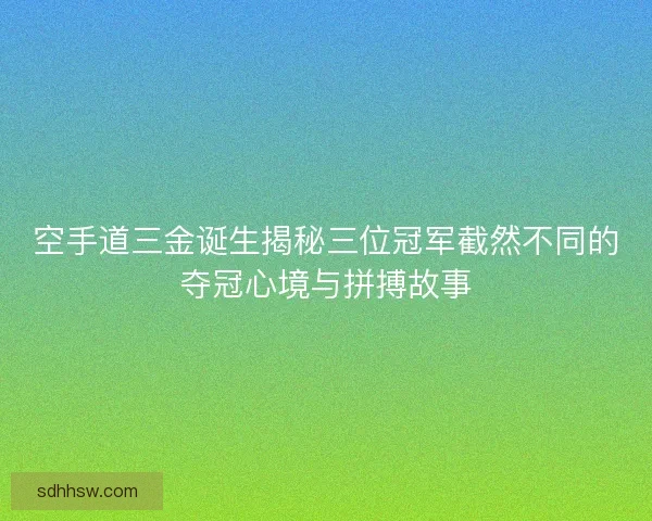 空手道三金诞生揭秘三位冠军截然不同的夺冠心境与拼搏故事 空手道三金诞生揭秘三位冠军截然不同的夺冠心境与拼搏故事